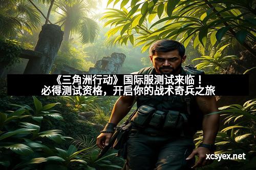 《三角洲行动》国际服测试来临！必得测试资格，开启你的战术奇兵之旅